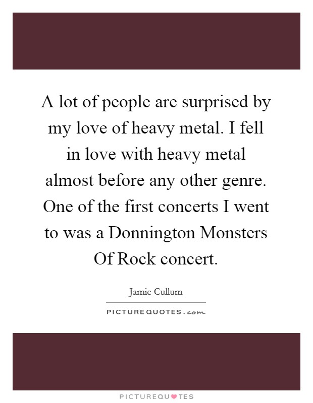 A lot of people are surprised by my love of heavy metal. I fell in love with heavy metal almost before any other genre. One of the first concerts I went to was a Donnington Monsters Of Rock concert. Picture Quote #1