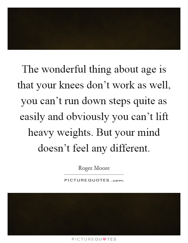 The wonderful thing about age is that your knees don't work as well, you can't run down steps quite as easily and obviously you can't lift heavy weights. But your mind doesn't feel any different. Picture Quote #1
