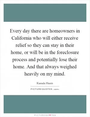 Every day there are homeowners in California who will either receive relief so they can stay in their home, or will be in the foreclosure process and potentially lose their home. And that always weighed heavily on my mind Picture Quote #1