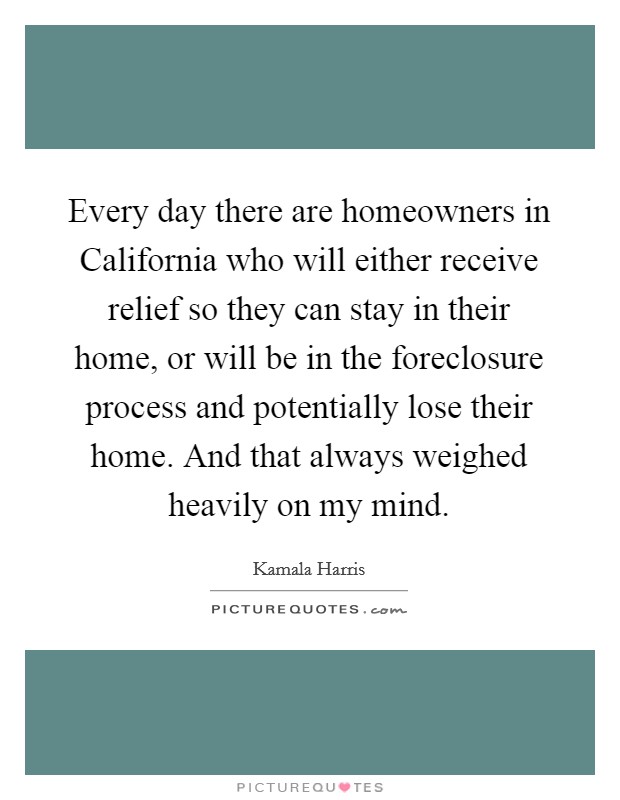 Every day there are homeowners in California who will either receive relief so they can stay in their home, or will be in the foreclosure process and potentially lose their home. And that always weighed heavily on my mind. Picture Quote #1