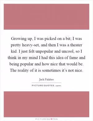 Growing up, I was picked on a bit; I was pretty heavy-set, and then I was a theater kid. I just felt unpopular and uncool, so I think in my mind I had this idea of fame and being popular and how nice that would be. The reality of it is sometimes it’s not nice Picture Quote #1