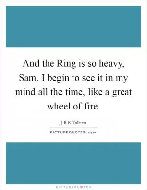 And the Ring is so heavy, Sam. I begin to see it in my mind all the time, like a great wheel of fire Picture Quote #1
