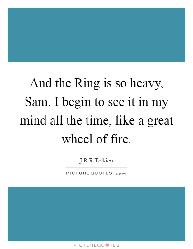 And the Ring is so heavy, Sam. I begin to see it in my mind all the time, like a great wheel of fire. Picture Quote #1