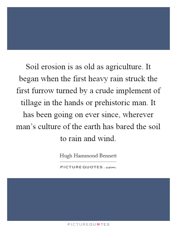 Soil erosion is as old as agriculture. It began when the first heavy rain struck the first furrow turned by a crude implement of tillage in the hands or prehistoric man. It has been going on ever since, wherever man's culture of the earth has bared the soil to rain and wind. Picture Quote #1