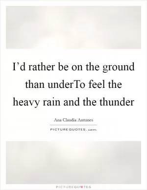 I’d rather be on the ground than underTo feel the heavy rain and the thunder Picture Quote #1