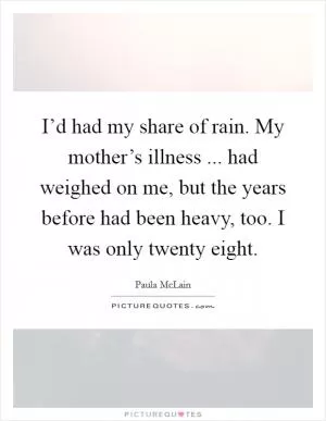 I’d had my share of rain. My mother’s illness ... had weighed on me, but the years before had been heavy, too. I was only twenty eight Picture Quote #1