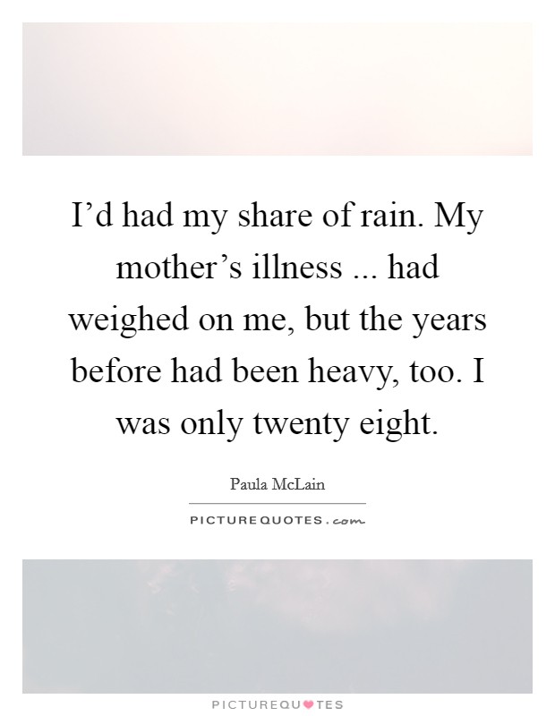 I'd had my share of rain. My mother's illness ... had weighed on me, but the years before had been heavy, too. I was only twenty eight. Picture Quote #1