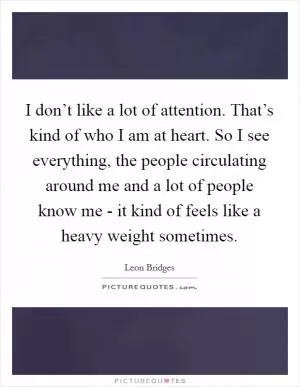 I don’t like a lot of attention. That’s kind of who I am at heart. So I see everything, the people circulating around me and a lot of people know me - it kind of feels like a heavy weight sometimes Picture Quote #1