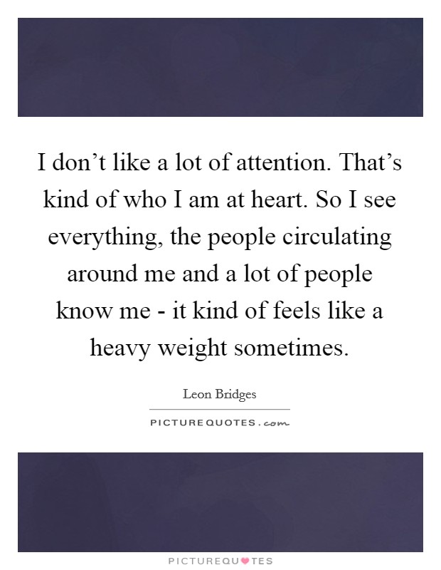 I don't like a lot of attention. That's kind of who I am at heart. So I see everything, the people circulating around me and a lot of people know me - it kind of feels like a heavy weight sometimes. Picture Quote #1