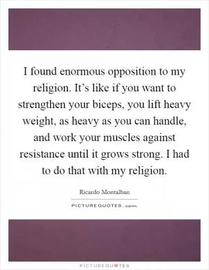 I found enormous opposition to my religion. It’s like if you want to strengthen your biceps, you lift heavy weight, as heavy as you can handle, and work your muscles against resistance until it grows strong. I had to do that with my religion Picture Quote #1