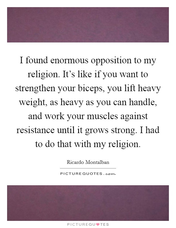 I found enormous opposition to my religion. It's like if you want to strengthen your biceps, you lift heavy weight, as heavy as you can handle, and work your muscles against resistance until it grows strong. I had to do that with my religion. Picture Quote #1
