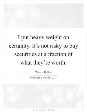 I put heavy weight on certainty. It’s not risky to buy securities at a fraction of what they’re worth Picture Quote #1