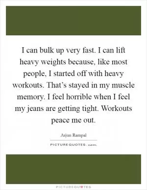 I can bulk up very fast. I can lift heavy weights because, like most people, I started off with heavy workouts. That’s stayed in my muscle memory. I feel horrible when I feel my jeans are getting tight. Workouts peace me out Picture Quote #1