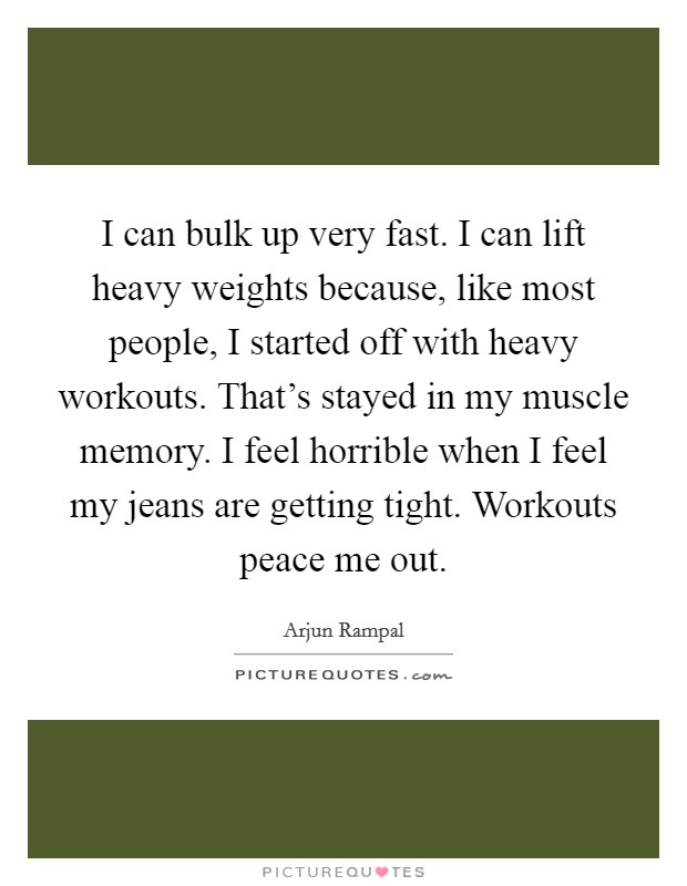 I can bulk up very fast. I can lift heavy weights because, like most people, I started off with heavy workouts. That's stayed in my muscle memory. I feel horrible when I feel my jeans are getting tight. Workouts peace me out. Picture Quote #1