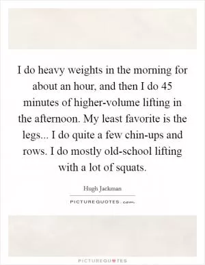 I do heavy weights in the morning for about an hour, and then I do 45 minutes of higher-volume lifting in the afternoon. My least favorite is the legs... I do quite a few chin-ups and rows. I do mostly old-school lifting with a lot of squats Picture Quote #1