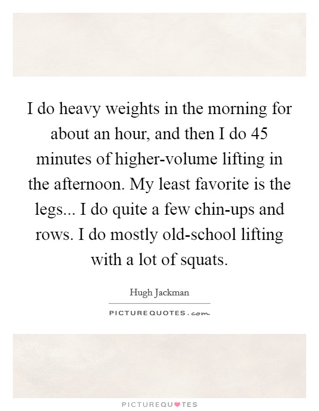 I do heavy weights in the morning for about an hour, and then I do 45 minutes of higher-volume lifting in the afternoon. My least favorite is the legs... I do quite a few chin-ups and rows. I do mostly old-school lifting with a lot of squats. Picture Quote #1