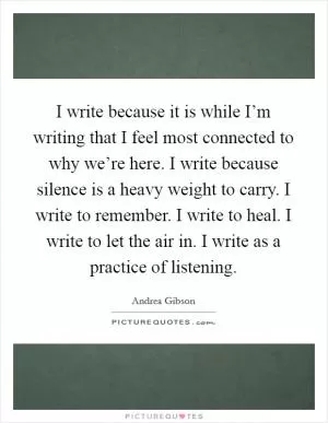 I write because it is while I’m writing that I feel most connected to why we’re here. I write because silence is a heavy weight to carry. I write to remember. I write to heal. I write to let the air in. I write as a practice of listening Picture Quote #1