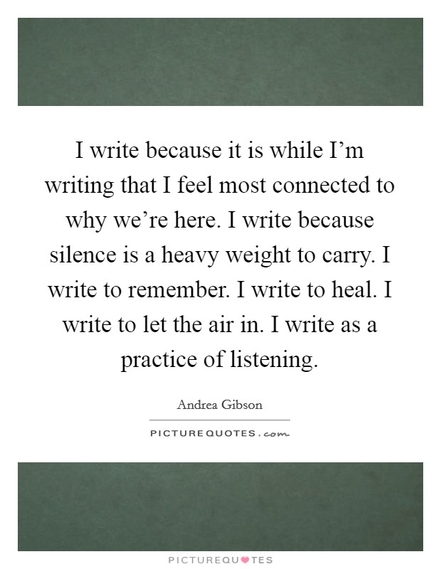 I write because it is while I'm writing that I feel most connected to why we're here. I write because silence is a heavy weight to carry. I write to remember. I write to heal. I write to let the air in. I write as a practice of listening. Picture Quote #1