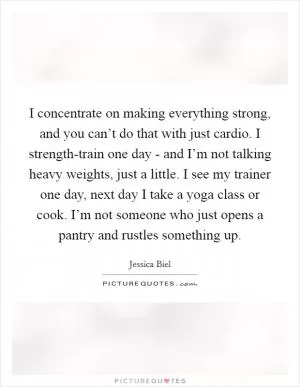 I concentrate on making everything strong, and you can’t do that with just cardio. I strength-train one day - and I’m not talking heavy weights, just a little. I see my trainer one day, next day I take a yoga class or cook. I’m not someone who just opens a pantry and rustles something up Picture Quote #1