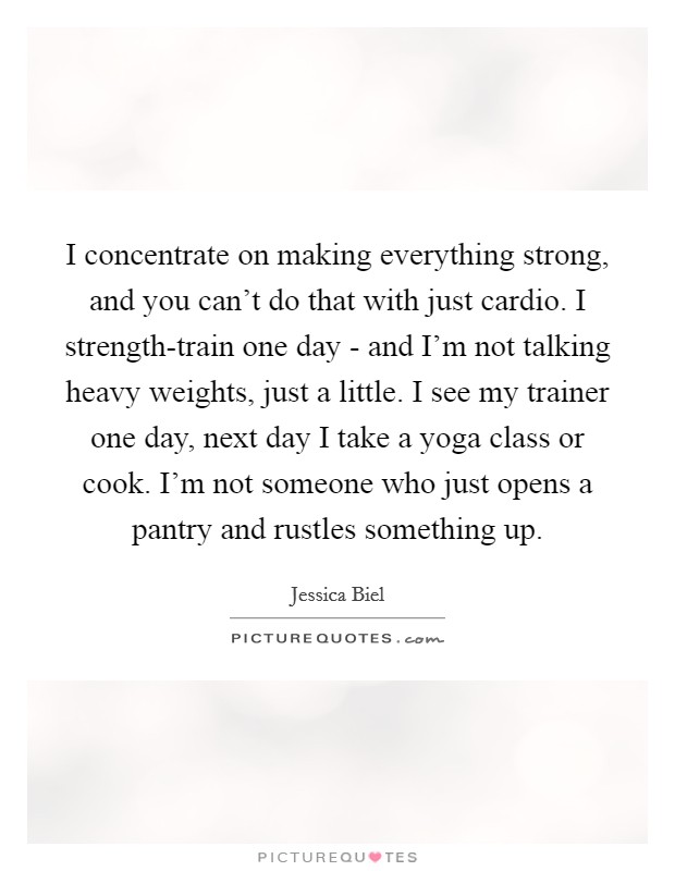 I concentrate on making everything strong, and you can't do that with just cardio. I strength-train one day - and I'm not talking heavy weights, just a little. I see my trainer one day, next day I take a yoga class or cook. I'm not someone who just opens a pantry and rustles something up. Picture Quote #1