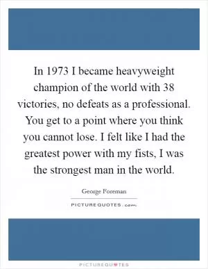 In 1973 I became heavyweight champion of the world with 38 victories, no defeats as a professional. You get to a point where you think you cannot lose. I felt like I had the greatest power with my fists, I was the strongest man in the world Picture Quote #1