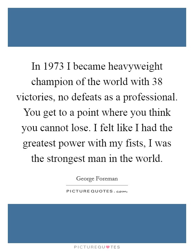 In 1973 I became heavyweight champion of the world with 38 victories, no defeats as a professional. You get to a point where you think you cannot lose. I felt like I had the greatest power with my fists, I was the strongest man in the world. Picture Quote #1