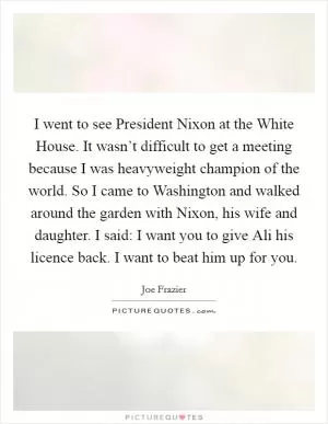 I went to see President Nixon at the White House. It wasn’t difficult to get a meeting because I was heavyweight champion of the world. So I came to Washington and walked around the garden with Nixon, his wife and daughter. I said: I want you to give Ali his licence back. I want to beat him up for you Picture Quote #1