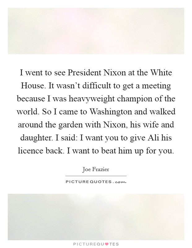 I went to see President Nixon at the White House. It wasn't difficult to get a meeting because I was heavyweight champion of the world. So I came to Washington and walked around the garden with Nixon, his wife and daughter. I said: I want you to give Ali his licence back. I want to beat him up for you. Picture Quote #1