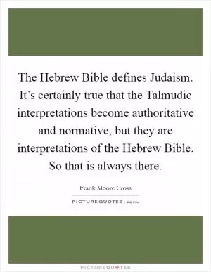 The Hebrew Bible defines Judaism. It’s certainly true that the Talmudic interpretations become authoritative and normative, but they are interpretations of the Hebrew Bible. So that is always there Picture Quote #1