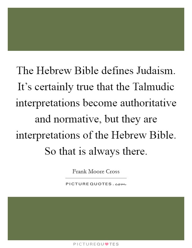 The Hebrew Bible defines Judaism. It's certainly true that the Talmudic interpretations become authoritative and normative, but they are interpretations of the Hebrew Bible. So that is always there. Picture Quote #1