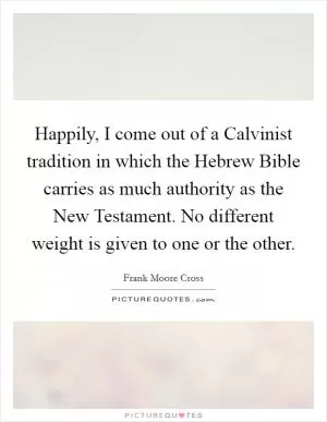 Happily, I come out of a Calvinist tradition in which the Hebrew Bible carries as much authority as the New Testament. No different weight is given to one or the other Picture Quote #1