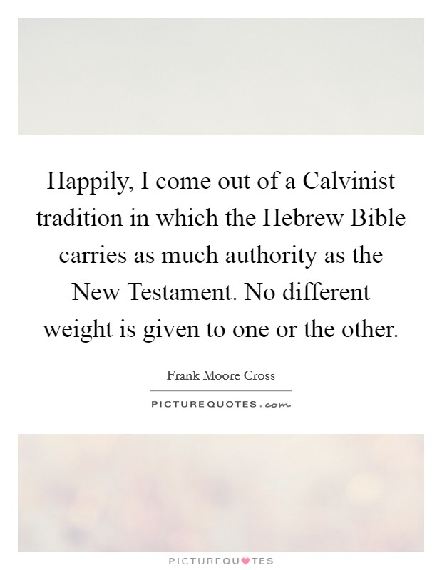 Happily, I come out of a Calvinist tradition in which the Hebrew Bible carries as much authority as the New Testament. No different weight is given to one or the other. Picture Quote #1