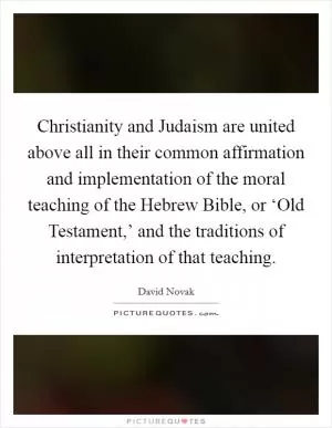 Christianity and Judaism are united above all in their common affirmation and implementation of the moral teaching of the Hebrew Bible, or ‘Old Testament,’ and the traditions of interpretation of that teaching Picture Quote #1