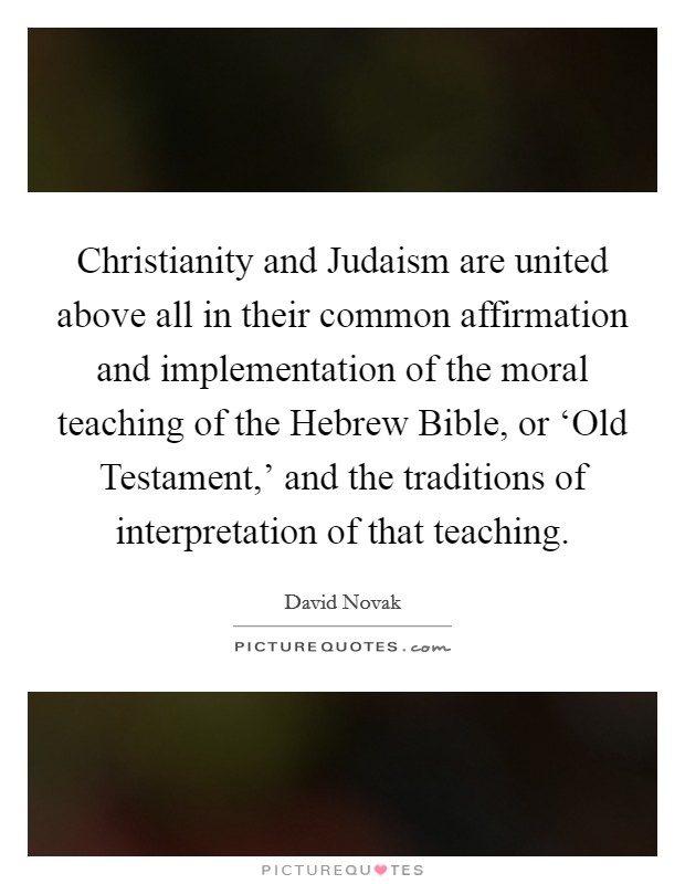 Christianity and Judaism are united above all in their common affirmation and implementation of the moral teaching of the Hebrew Bible, or ‘Old Testament,' and the traditions of interpretation of that teaching. Picture Quote #1