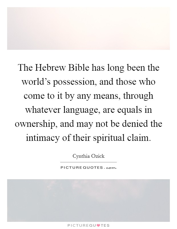 The Hebrew Bible has long been the world's possession, and those who come to it by any means, through whatever language, are equals in ownership, and may not be denied the intimacy of their spiritual claim. Picture Quote #1