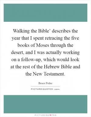 Walking the Bible’ describes the year that I spent retracing the five books of Moses through the desert, and I was actually working on a follow-up, which would look at the rest of the Hebrew Bible and the New Testament Picture Quote #1