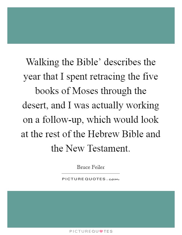 Walking the Bible' describes the year that I spent retracing the five books of Moses through the desert, and I was actually working on a follow-up, which would look at the rest of the Hebrew Bible and the New Testament. Picture Quote #1