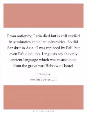 From antiquity, Latin died but is still studied in seminaries and elite universities. So did Sanskrit in Asia. iI was replaced by Pali, but even Pali died, too. Linguists say the only ancient language which was resuscitated from the grave was Hebrew of Israel Picture Quote #1