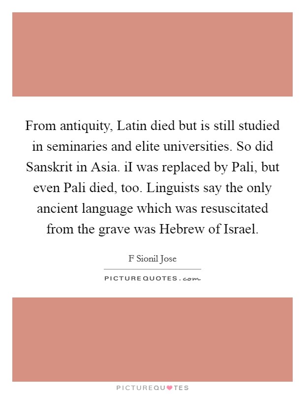 From antiquity, Latin died but is still studied in seminaries and elite universities. So did Sanskrit in Asia. iI was replaced by Pali, but even Pali died, too. Linguists say the only ancient language which was resuscitated from the grave was Hebrew of Israel. Picture Quote #1