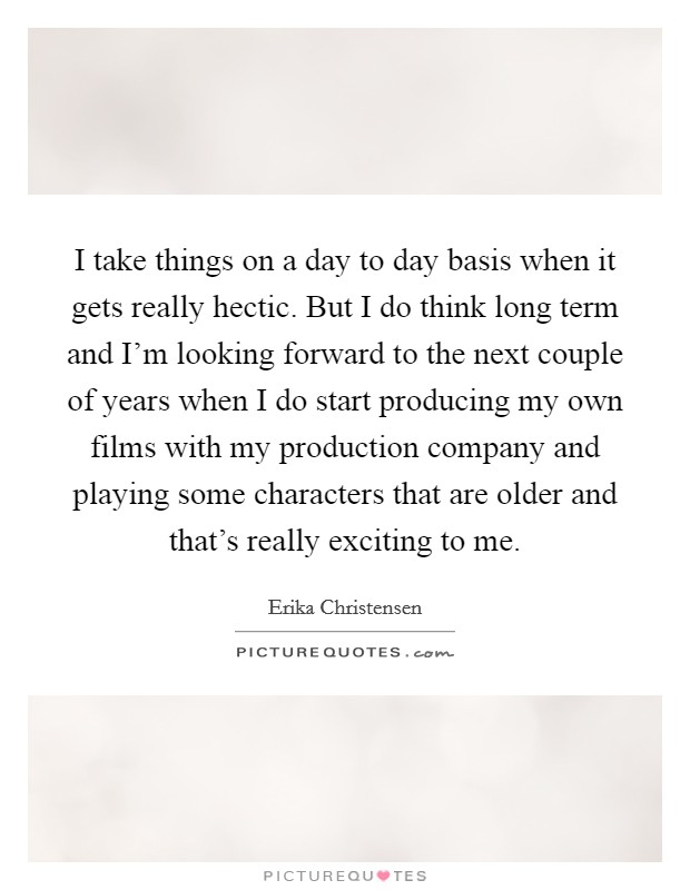 I take things on a day to day basis when it gets really hectic. But I do think long term and I'm looking forward to the next couple of years when I do start producing my own films with my production company and playing some characters that are older and that's really exciting to me. Picture Quote #1