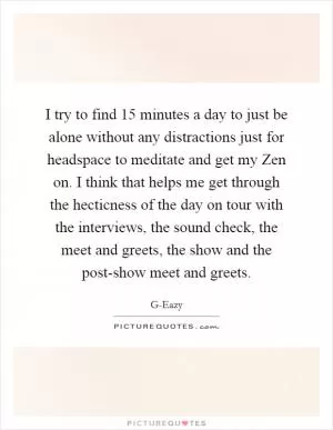 I try to find 15 minutes a day to just be alone without any distractions just for headspace to meditate and get my Zen on. I think that helps me get through the hecticness of the day on tour with the interviews, the sound check, the meet and greets, the show and the post-show meet and greets Picture Quote #1