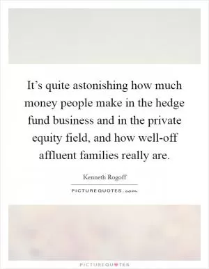 It’s quite astonishing how much money people make in the hedge fund business and in the private equity field, and how well-off affluent families really are Picture Quote #1