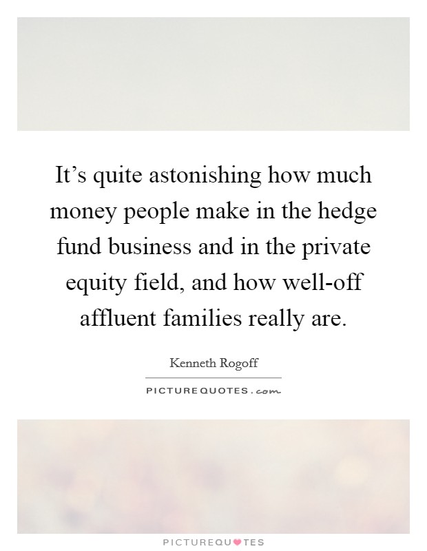 It's quite astonishing how much money people make in the hedge fund business and in the private equity field, and how well-off affluent families really are. Picture Quote #1