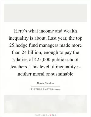 Here’s what income and wealth inequality is about. Last year, the top 25 hedge fund managers made more than 24 billion, enough to pay the salaries of 425,000 public school teachers. This level of inequality is neither moral or sustainable Picture Quote #1