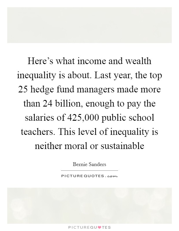 Here's what income and wealth inequality is about. Last year, the top 25 hedge fund managers made more than 24 billion, enough to pay the salaries of 425,000 public school teachers. This level of inequality is neither moral or sustainable Picture Quote #1
