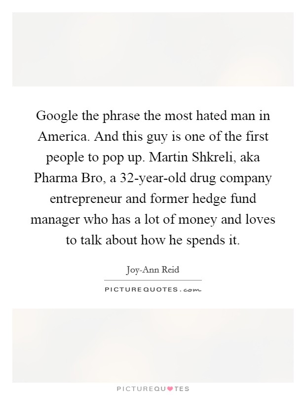 Google the phrase the most hated man in America. And this guy is one of the first people to pop up. Martin Shkreli, aka Pharma Bro, a 32-year-old drug company entrepreneur and former hedge fund manager who has a lot of money and loves to talk about how he spends it Picture Quote #1