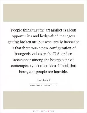 People think that the art market is about opportunists and hedge-fund managers getting broken art, but what really happened is that there was a new configuration of bourgeois values in the U.S. and an acceptance among the bourgeoisie of contemporary art as an idea. I think that bourgeois people are horrible Picture Quote #1