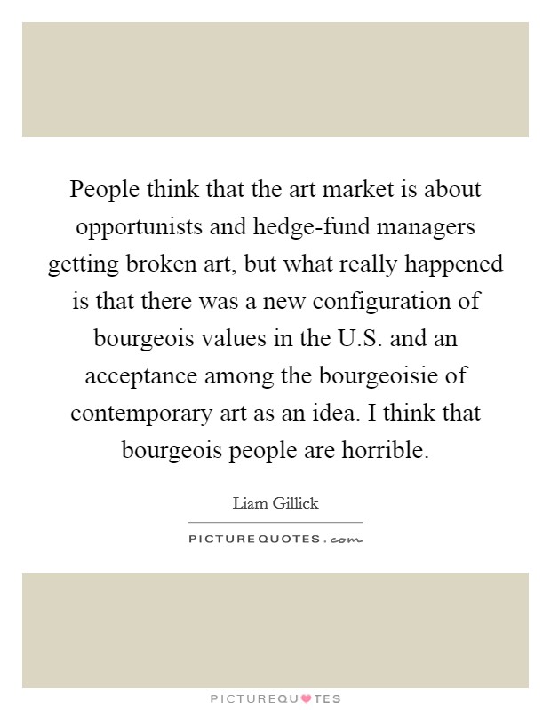 People think that the art market is about opportunists and hedge-fund managers getting broken art, but what really happened is that there was a new configuration of bourgeois values in the U.S. and an acceptance among the bourgeoisie of contemporary art as an idea. I think that bourgeois people are horrible. Picture Quote #1