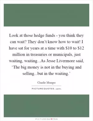 Look at those hedge funds - you think they can wait? They don’t know how to wait! I have sat for years at a time with $10 to $12 million in treasuries or municipals, just waiting, waiting...As Jesse Livermore said, ‘The big money is not in the buying and selling...but in the waiting.’ Picture Quote #1