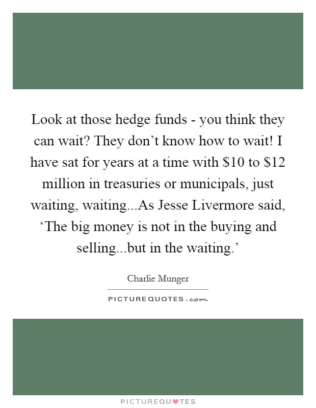 Look at those hedge funds - you think they can wait? They don't know how to wait! I have sat for years at a time with $10 to $12 million in treasuries or municipals, just waiting, waiting...As Jesse Livermore said, ‘The big money is not in the buying and selling...but in the waiting.' Picture Quote #1